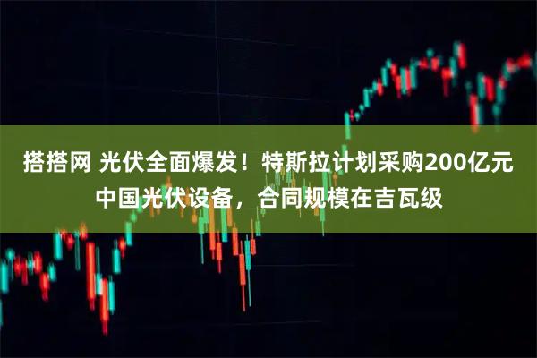 搭搭网 光伏全面爆发！特斯拉计划采购200亿元中国光伏设备，合同规模在吉瓦级