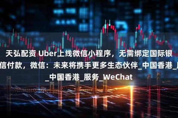 天弘配资 Uber上线微信小程序，无需绑定国际银行卡，支持微信付款，微信：未来将携手更多生态伙伴_中国香港_服务_WeChat