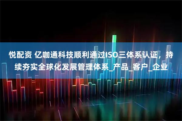 悦配资 亿咖通科技顺利通过ISO三体系认证，持续夯实全球化发展管理体系_产品_客户_企业