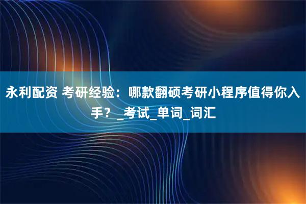 永利配资 考研经验：哪款翻硕考研小程序值得你入手？_考试_单词_词汇