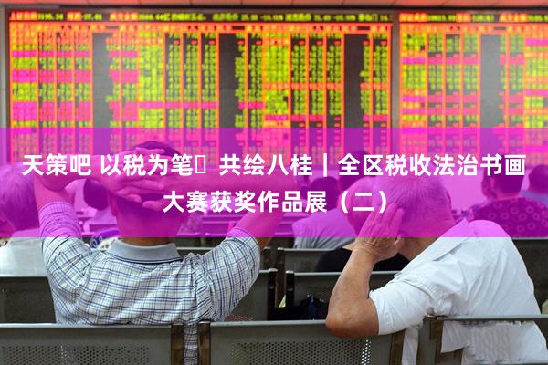 天策吧 以税为笔・共绘八桂｜全区税收法治书画大赛获奖作品展（二）